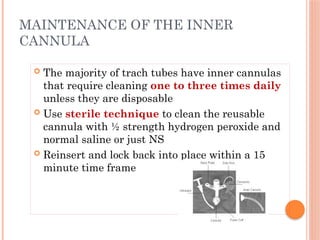 The majority of trach tubes have inner cannulas
that require cleaning one to three times daily
unless they are disposable
 Use sterile technique to clean the reusable
cannula with ½ strength hydrogen peroxide and
normal saline or just NS
 Reinsert and lock back into place within a 15
minute time frame
MAINTENANCE OF THE INNER
CANNULA
 