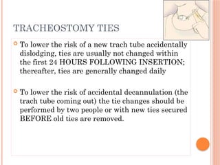  To lower the risk of a new trach tube accidentally
dislodging, ties are usually not changed within
the first 24 HOURS FOLLOWING INSERTION;
thereafter, ties are generally changed daily
 To lower the risk of accidental decannulation (the
trach tube coming out) the tie changes should be
performed by two people or with new ties secured
BEFORE old ties are removed.
TRACHEOSTOMY TIES
 
