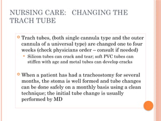  Trach tubes, (both single cannula type and the outer
cannula of a universal type) are changed one to four
weeks (check physicians order – consult if needed)
 Silicon tubes can crack and tear; soft PVC tubes can
stiffen with age and metal tubes can develop cracks
 When a patient has had a tracheostomy for several
months, the stoma is well formed and tube changes
can be done safely on a monthly basis using a clean
technique; the initial tube change is usually
performed by MD
NURSING CARE: CHANGING THE
TRACH TUBE
 