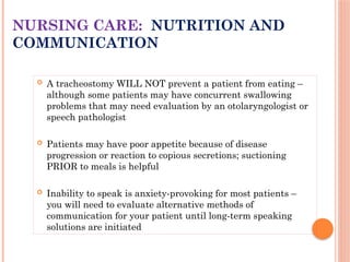  A tracheostomy WILL NOT prevent a patient from eating –
although some patients may have concurrent swallowing
problems that may need evaluation by an otolaryngologist or
speech pathologist
 Patients may have poor appetite because of disease
progression or reaction to copious secretions; suctioning
PRIOR to meals is helpful
 Inability to speak is anxiety-provoking for most patients –
you will need to evaluate alternative methods of
communication for your patient until long-term speaking
solutions are initiated
NURSING CARE: NUTRITION AND
COMMUNICATION
 