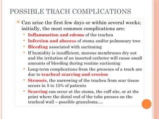  Can arise the first few days or within several weeks;
initially, the most common complications are:
 Inflammation and edema of the trachea
 Infection and abscess of stoma and/or pulmonary tree
 Bleeding associated with suctioning
 If humidity is insufficient, mucous membranes dry out
and the irritation of an inserted catheter will cause small
amounts of bleeding during routine suctioning
 Long-term complications from the presence of a trach are
due to tracheal scarring and erosion
 Stenosis, the narrowing of the trachea from scar tissue
occurs in 5 to 15% of patients
 Scarring can occur at the stoma, the cuff site, or at the
point where the distal end of the tube presses on the
tracheal wall – possible granuloma….
POSSIBLE TRACH COMPLICATIONS
 