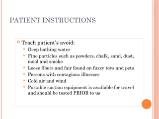  Trach patient’s avoid:
 Deep bathing water
 Fine particles such as powders, chalk, sand, dust,
mold and smoke
 Loose fibers and fair found on fuzzy toys and pets
 Persons with contagious illnesses
 Cold air and wind
 Portable suction equipment is available for travel
and should be tested PRIOR to us
PATIENT INSTRUCTIONS
 
