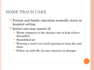  Patient and family education normally starts in
hospital setting
 Initial care may consist of:
 Warm compress to the incision site to help relieve
discomfort
 Humidified air
 Wearing a scarf over trach opening to keep dry and
clean
 Follow up with Dr. for any concerns or changes
HOME TRACH CARE
 