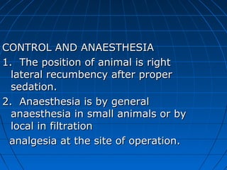 CONTROL AND ANAESTHESIA
1. The position of animal is right
  lateral recumbency after proper
  sedation.
2. Anaesthesia is by general
  anaesthesia in small animals or by
  local in filtration
 analgesia at the site of operation.
 