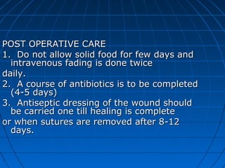 POST OPERATIVE CARE
1. Do not allow solid food for few days and
  intravenous fading is done twice
daily.
2. A course of antibiotics is to be completed
  (4-5 days)
3. Antiseptic dressing of the wound should
  be carried one till healing is complete
or when sutures are removed after 8-12
  days.
 