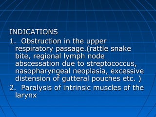 INDICATIONS
1. Obstruction in the upper
  respiratory passage.(rattle snake
  bite, regional lymph node
  abscessation due to streptococcus,
  nasopharyngeal neoplasia, excessive
  distension of gutteral pouches etc. )
2. Paralysis of intrinsic muscles of the
  larynx
 