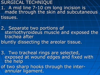 SURGICAL TECHNIQUE
1. A mid line 7-10 cm long incision is
  made through the skin and subcutaneous
tissues.

2. Separate two portions of
  sternothyroideus muscle and exposed the
  trachea after
bluntly dissecting the areolar tissue.

3. Two tracheal rings are selected,
  exposed at wound edges and fixed with
  the help
of two sharp hooks through the inter-
  annular ligament.
 