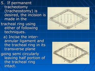5. If permanent
  tracheotomy
  (tracheostomy) is
  desired, the incision is
  made in the
tracheal ring using
  either of following
  techniques.
  a) Incise the inter-
  annular ligament and
  the tracheal ring in its
  transverse plane
going semi circularly
  leaving half portion of
  the tracheal ring
  intact.
 