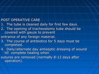 POST OPERATIVE CARE
1. The tube is cleaned daily for first few days.
2. The opening of tracheostomy tube should be
  covered with gauze to prevent
entrance of any foreign material.
3. The course of antibiotics for 5 days must be
  completed.
4. Daily/alternate day antiseptic dressing of wound
  till complete healing when
sutures are removed (normally 8-12 days after
  operation).
 