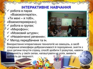ІНТЕРАКТИВНЕ НАВЧАННЯ
 робота в парах
«Взаємоінтерв'ю»,
«Ти мені – я тобі»,
«Взаємоперевірка»);
 робота в групах;
 «Мікрофон»;
 «Мозковий штурм»;
 «Незакінченні речення»;
 Метод передбаченя та ін.
Використання інтерактивних технологій не самоціль, а засіб
створення атмосфери доброзичливості й порозуміння, зняття з
душі дитини почуття страху, спосіб зробити її розкутою, навіяти
впевненість у своїх силах, налаштувати на успіх, виявити
здібність до творчості.
 