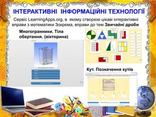 ІНТЕРАКТИВНІ ІНФОРМАЦІЙНІ ТЕХНОЛОГІЇ
Сервіс LearningApps.org, в якому створюю цікаві інтерактивні
вправи з математики Зокрема, вправи до тем Звичайні дроби
Кут. Позначення кутів
Многогранники. Тіла
обертання. (вікторина)
 