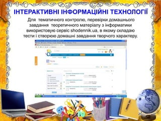 Для тематичного контролю, перевірки домашнього
завдання теоретичного матеріалу з інформатики
використовую сервіс shodennik.ua, в якому складаю
тести і створюю домашні завдання творчого характеру.
ІНТЕРАКТИВНІ ІНФОРМАЦІЙНІ ТЕХНОЛОГІЇ
 