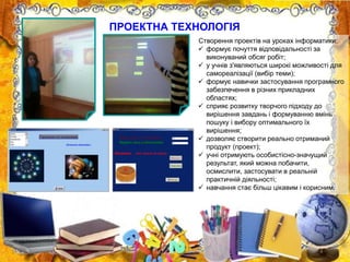 ПРОЕКТНА ТЕХНОЛОГІЯ
Створення проектів на уроках інформатики:
 формує почуття відповідальності за
виконуваний обсяг робіт;
 у учнів з'являються широкі можливості для
самореалізації (вибір теми);
 формує навички застосування програмного
забезпечення в різних прикладних
областях;
 сприяє розвитку творчого підходу до
вирішення завдань і формуванню вмінь
пошуку і вибору оптимального їх
вирішення;
 дозволяє створити реально отриманий
продукт (проект);
 учні отримують особистісно-значущий
результат, який можна побачити,
осмислити, застосувати в реальній
практичній діяльності;
 навчання стає більш цікавим і корисним.
 