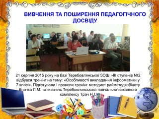 21 серпня 2015 року на базі Теребовлянської ЗОШ І-ІІІ ступенів №2
відбувся тренінг на тему: «Особливості викладання інформатики у
7 класі». Підготували і провели тренінг методист райметодкабінету
Клачко Л.М. та вчитель Теребовлянського навчально-виховного
комплексу Трач Н.І.
ВИВЧЕННЯ ТА ПОШИРЕННЯ ПЕДАГОГІЧНОГО
ДОСВІДУ
 