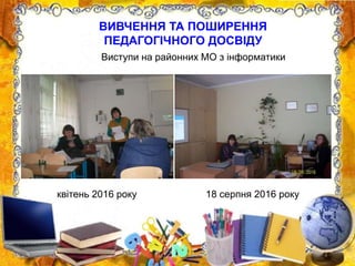 ВИВЧЕННЯ ТА ПОШИРЕННЯ
ПЕДАГОГІЧНОГО ДОСВІДУ
квітень 2016 року 18 серпня 2016 року
Виступи на районних МО з інформатики
 