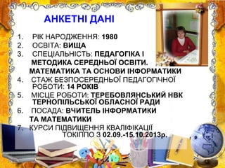 1. РІК НАРОДЖЕННЯ: 1980
2. ОСВІТА: ВИЩА
3. СПЕЦІАЛЬНІСТЬ: ПЕДАГОГІКА І
МЕТОДИКА СЕРЕДНЬОЇ ОСВІТИ.
МАТЕМАТИКА ТА ОСНОВИ ІНФОРМАТИКИ
4. СТАЖ БЕЗПОСЕРЕДНЬОЇ ПЕДАГОГІЧНОЇ
РОБОТИ: 14 РОКІВ
5. МІСЦЕ РОБОТИ: ТЕРЕБОВЛЯНСЬКИЙ НВК
ТЕРНОПІЛЬСЬКОЇ ОБЛАСНОЇ РАДИ
6. ПОСАДА: ВЧИТЕЛЬ ІНФОРМАТИКИ
ТА МАТЕМАТИКИ
7. КУРСИ ПІДВИЩЕННЯ КВАЛІФІКАЦІЇ
ТОКІППО З 02.09.-15.10.2013р.
АНКЕТНІ ДАНІ
 