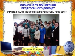 ВИВЧЕННЯ ТА ПОШИРЕННЯ
ПЕДАГОГІЧНОГО ДОСВІДУ
15 грудня 2016 року
УЧАСТЬ У РАЙОННОМУ КОНКУРСІ "ВЧИТЕЛЬ РОКУ 2017"
 