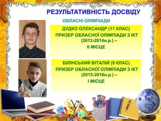 ОБЛАСНІ ОЛІМПІАДИ
ДУДКО ОЛЕКСАНДР (11 КЛАС)
ПРИЗЕР ОБЛАСНОЇ ОЛІМПІАДИ З ІКТ
(2013-2014н.р.) –
ІІ МІСЦЕ
БІЛІНСЬКИЙ ВІТАЛІЙ (9 КЛАС)
ПРИЗЕР ОБЛАСНОЇ ОЛІМПІАДИ З ІКТ
(2015-2016н.р.) –
І МІСЦЕ
РЕЗУЛЬТАТИВНІСТЬ ДОСВІДУ
 