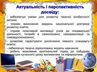 - забезпечує умови для розвитку творчої особистості
дитини;
- сприяє виконанню завдань національної доктрини
розвитку освіти;
- сприяє позитивній мотивації учнів до пізнавальної
діяльності, потребі в самопізнанні, самореалізації та
самовдосконаленні;
- дозволяє гарантувати досягнення певного стандарту
освіти;
- забезпечує творчо зорієнтовану модель навчання;
- робить можливим оригінальний підхід до побудови
структури сучасного уроку математики та інформатики.
 
