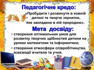 «Пробудити і розвинути в кожній
дитині те творче зернятко,
яке закладене в ній природою».
• створення оптимальних умов для
розвитку творчих здібностей дитини на
уроках математики та інформатики;
• створення атмосфери співробітництва,
взаємодії вчителя та учня.
 