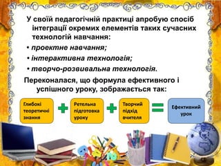 У своїй педагогічній практиці апробую спосіб
інтеграції окремих елементів таких сучасних
технологій навчання:
• проектне навчання;
• інтерактивна технологія;
• творчо-розвивальна технологія.
Переконалася, що формула ефективного і
успішного уроку, зображається так:
Глибокі
теоретичні
знання
Ретельна
підготовка
уроку
Творчий
підхід
вчителя
Ефективний
урок
 