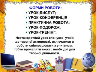 УРОК-ДИСПУТ;
УРОК-КОНФЕРЕНЦІЯ ;
ПРАКТИЧНА РОБОТА;
УРОК-ПОДОРОЖ;
УРОК-ТРЕНІНГ.
ФОРМИ РОБОТИ:
Нестандартний урок спонукає учнів
до творчої активності, включатися в
роботу, співпрацювати з учителем,
тобто проявляти якості, необхідні для
творчої діяльності.
 