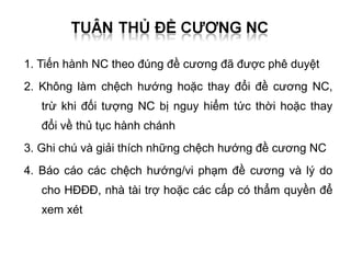 1. Tiến hành NC theo đúng đề cương đã được phê duyệt
2. Không làm chệch hướng hoặc thay đổi đề cương NC,
   trừ khi đối tượng NC bị nguy hiểm tức thời hoặc thay
   đổi về thủ tục hành chánh
3. Ghi chú và giải thích những chệch hướng đề cương NC
4. Báo cáo các chệch hướng/vi phạm đề cương và lý do
   cho HĐĐĐ, nhà tài trợ hoặc các cấp có thẩm quyền để
   xem xét
 