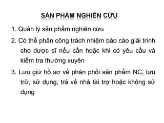 1. Quản lý sản phẩm nghiên cứu
2. Có thể phân công trách nhiệm báo cáo giải trình
   cho dược sĩ nếu cần hoặc khi có yêu cầu và
   kiểm tra thường xuyên
3. Lưu giữ hồ sơ về phân phối sản phẩm NC, lưu
   trữ, sử dụng, trả về nhà tài trợ hoặc không sử
   dụng
 