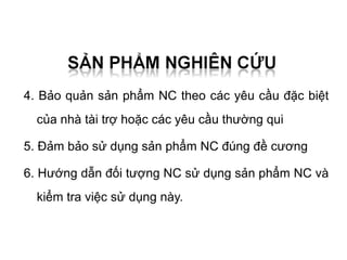 4. Bảo quản sản phẩm NC theo các yêu cầu đặc biệt
  của nhà tài trợ hoặc các yêu cầu thường qui

5. Đảm bảo sử dụng sản phẩm NC đúng đề cương

6. Hướng dẫn đối tượng NC sử dụng sản phẩm NC và
  kiểm tra việc sử dụng này.
 