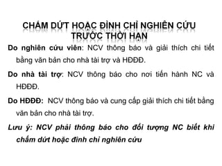 Do nghiên cứu viên: NCV thông báo và giải thích chi tiết
  bằng văn bản cho nhà tài trợ và HĐĐĐ.
Do nhà tài trợ: NCV thông báo cho nơi tiến hành NC và
  HĐĐĐ.
Do HĐĐĐ: NCV thông báo và cung cấp giải thích chi tiết bằng
  văn bản cho nhà tài trợ.
Lưu ý: NCV phải thông báo cho đối tượng NC biết khi
  chấm dứt hoặc đình chỉ nghiên cứu
 