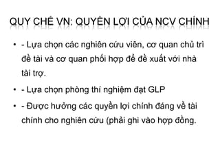 • - Lựa chọn các nghiên cứu viên, cơ quan chủ trì
  đề tài và cơ quan phối hợp để đề xuất với nhà
  tài trợ.
• - Lựa chọn phòng thí nghiệm đạt GLP
• - Được hưởng các quyền lợi chính đáng về tài
  chính cho nghiên cứu (phải ghi vào hợp đồng.
 