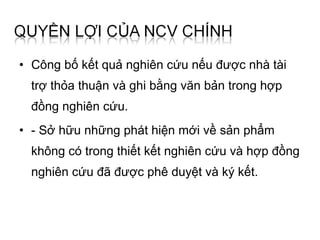 • Công bố kết quả nghiên cứu nếu được nhà tài
  trợ thỏa thuận và ghi bằng văn bản trong hợp
  đồng nghiên cứu.
• - Sở hữu những phát hiện mới về sản phẩm
  không có trong thiết kết nghiên cứu và hợp đồng
  nghiên cứu đã được phê duyệt và ký kết.
 