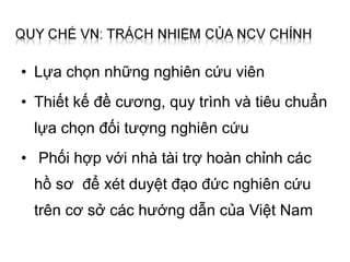 • Lựa chọn những nghiên cứu viên
• Thiết kế đề cương, quy trình và tiêu chuẩn
 lựa chọn đối tượng nghiên cứu
• Phối hợp với nhà tài trợ hoàn chỉnh các
 hồ sơ để xét duyệt đạo đức nghiên cứu
 trên cơ sở các hướng dẫn của Việt Nam
 