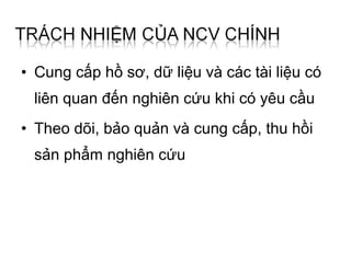 • Cung cấp hồ sơ, dữ liệu và các tài liệu có
 liên quan đến nghiên cứu khi có yêu cầu
• Theo dõi, bảo quản và cung cấp, thu hồi
 sản phẩm nghiên cứu
 