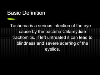 Basic Definition

 Tachoma is a serious infection of the eye
      cause by the bacteria Chlamydiae
  trachomitis. If left untreated it can lead to
     blindness and severe scarring of the
                     eyelids.
 