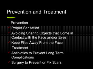 Prevention and Treatment

 Prevention
 Proper Sanitation
 Avoiding Sharing Objects that Come in
  Contact with the Face and/or Eyes
 Keep Flies Away From the Face
  Treatment
 Antibiotics to Prevent Long Term
  Complications
 Surgery to Prevent or Fix Scars
 