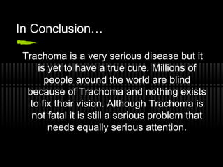 In Conclusion…

 Trachoma is a very serious disease but it
     is yet to have a true cure. Millions of
       people around the world are blind
  because of Trachoma and nothing exists
   to fix their vision. Although Trachoma is
   not fatal it is still a serious problem that
        needs equally serious attention.
 