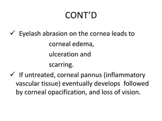 CONT’D
 Eyelash abrasion on the cornea leads to
corneal edema,
ulceration and
scarring.
 If untreated, corneal pannus (inflammatory
vascular tissue) eventually develops followed
by corneal opacification, and loss of vision.

 