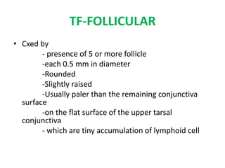 TF-FOLLICULAR
• Cxed by
- presence of 5 or more follicle
-each 0.5 mm in diameter
-Rounded
-Slightly raised
-Usually paler than the remaining conjunctiva
surface
-on the flat surface of the upper tarsal
conjunctiva
- which are tiny accumulation of lymphoid cell

 