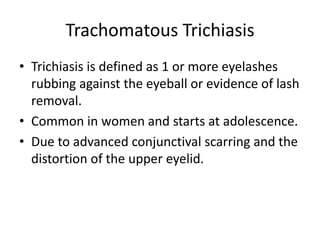 Trachomatous Trichiasis
• Trichiasis is defined as 1 or more eyelashes
rubbing against the eyeball or evidence of lash
removal.
• Common in women and starts at adolescence.
• Due to advanced conjunctival scarring and the
distortion of the upper eyelid.

 