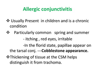 Allergic conjunctivitis
 Usually Present in children and is a chronic
condition
 Particularly common spring and summer
- itching , red eyes, irritable
-In the florid state, papillae appear on
the tarsal conj. ---Cobblestone appearance.
Thickening of tissue at the CSM helps
distinguish it from trachoma.

 