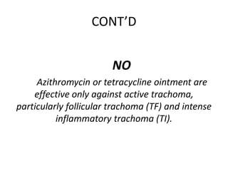CONT’D
NO
Azithromycin or tetracycline ointment are
effective only against active trachoma,
particularly follicular trachoma (TF) and intense
inflammatory trachoma (TI).

 
