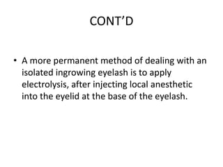 CONT’D
• A more permanent method of dealing with an
isolated ingrowing eyelash is to apply
electrolysis, after injecting local anesthetic
into the eyelid at the base of the eyelash.

 