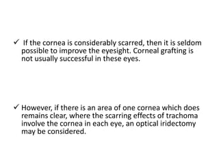  If the cornea is considerably scarred, then it is seldom
possible to improve the eyesight. Corneal grafting is
not usually successful in these eyes.

 However, if there is an area of one cornea which does
remains clear, where the scarring effects of trachoma
involve the cornea in each eye, an optical iridectomy
may be considered.

 