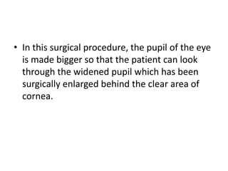 • In this surgical procedure, the pupil of the eye
is made bigger so that the patient can look
through the widened pupil which has been
surgically enlarged behind the clear area of
cornea.

 