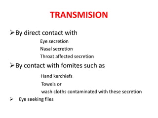 TRANSMISION
By direct contact with
Eye secretion
Nasal secretion
Throat affected secretion

By contact with fomites such as
Hand kerchiefs
Towels or
wash cloths contaminated with these secretion
 Eye seeking flies

 