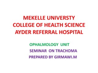 MEKELLE UNIVERSTY
COLLEGE OF HEALTH SCIENCE
AYDER REFERRAL HOSPITAL
OPHALMOLOGY UNIT
SEMINAR ON TRACHOMA
PREPARED BY GIRMAWI.M

 