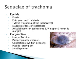 1. Eyelids
◦ Ptosis
◦ Entropion and trichiasis
◦ Tylosis (rounding of the lid borders)
◦ Madarosis (loss of eyelashes)
◦ Ankyloblepheron (adhesions B/W upper & lower lid
margin)
2. Conjunctiva
◦ Loss of Fornices
◦ Parenchymatous xerosis
◦ Concretions (whitish deposits)
◦ Pseudo-pterygium
◦ Symblepheron
 