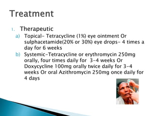 1. Therapeutic
a) Topical- Tetracycline (1%) eye ointment Or
sulphacetamide(20% or 30%) eye drops- 4 times a
day for 6 weeks
b) Systemic-Tetracycline or erythromycin 250mg
orally, four times daily for 3-4 weeks Or
Doxycycline 100mg orally twice daily for 3-4
weeks Or oral Azithromycin 250mg once daily for
4 days
 