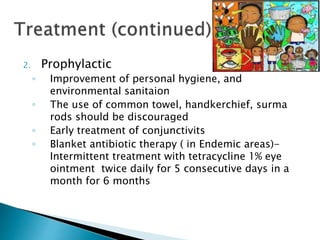 2. Prophylactic
◦ Improvement of personal hygiene, and
environmental sanitaion
◦ The use of common towel, handkerchief, surma
rods should be discouraged
◦ Early treatment of conjunctivits
◦ Blanket antibiotic therapy ( in Endemic areas)-
Intermittent treatment with tetracycline 1% eye
ointment twice daily for 5 consecutive days in a
month for 6 months
 